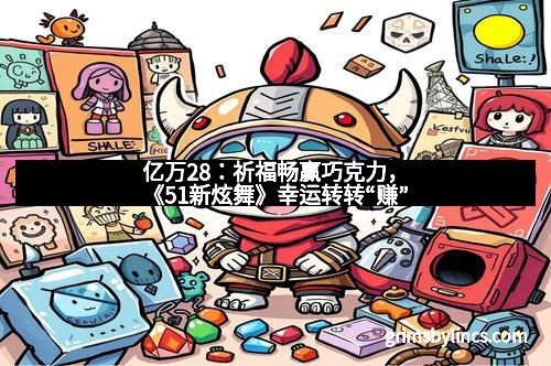 亿万28：祈福畅赢巧克力，《51新炫舞》幸运转转“赚”